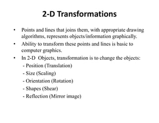 2-D Transformations
• Points and lines that joins them, with appropriate drawing
algorithms, represents objects/information graphically.
• Ability to transform these points and lines is basic to
computer graphics.
• In 2-D Objects, transformation is to change the objects:
- Position (Translation)
- Size (Scaling)
- Orientation (Rotation)
- Shapes (Shear)
- Reflection (Mirror image)
 