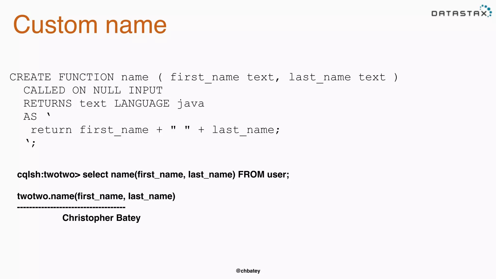 @chbatey
Custom name
CREATE FUNCTION name ( first_name text, last_name text )
CALLED ON NULL INPUT
RETURNS text LANGUAGE java
AS ‘
return first_name + " " + last_name;
‘;
cqlsh:twotwo> select name(ﬁrst_name, last_name) FROM user;
twotwo.name(ﬁrst_name, last_name)
------------------------------------
Christopher Batey
 