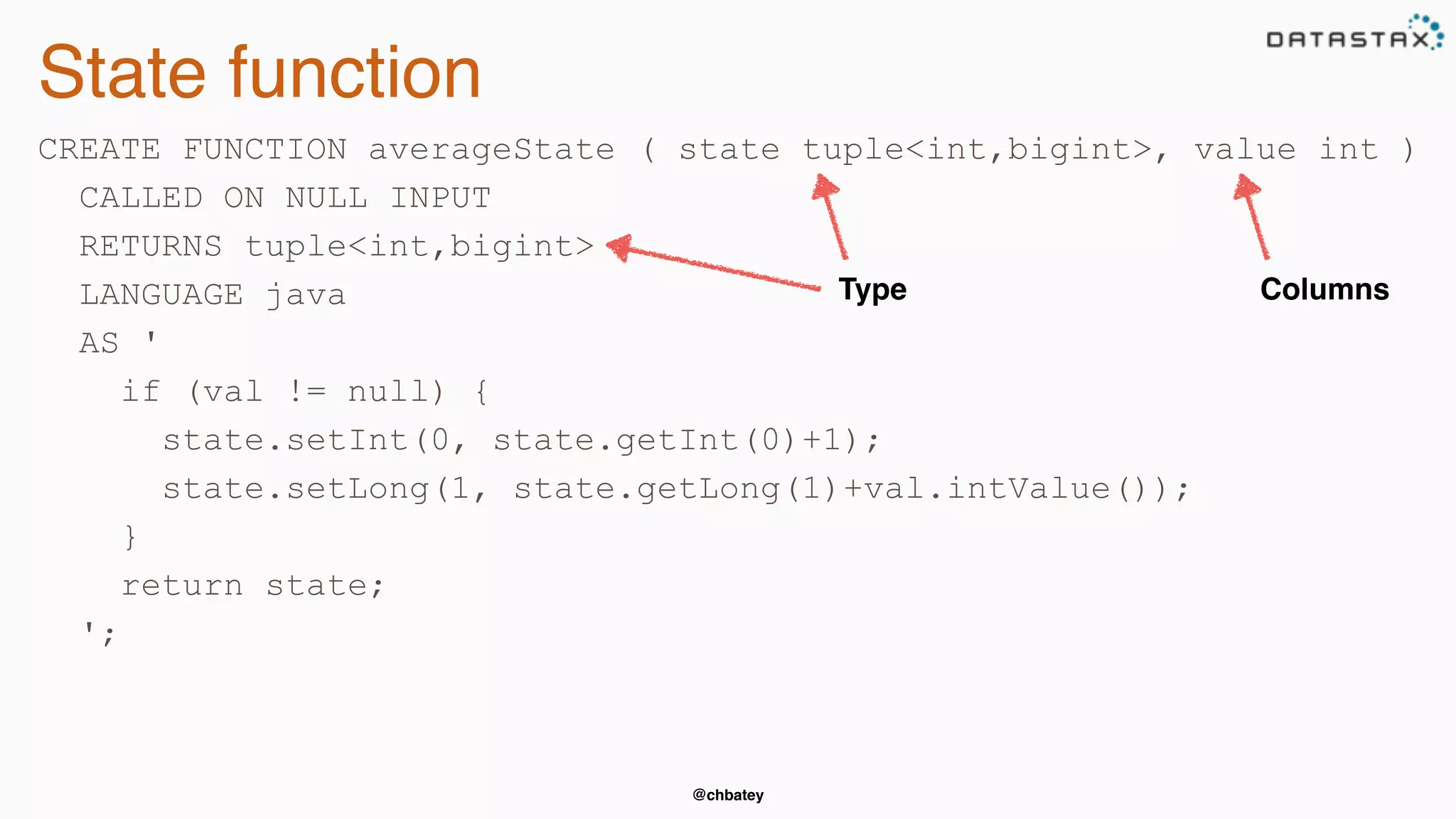 @chbatey
State function
CREATE FUNCTION averageState ( state tuple<int,bigint>, value int )
CALLED ON NULL INPUT
RETURNS tuple<int,bigint>
LANGUAGE java
AS '
if (val != null) {
state.setInt(0, state.getInt(0)+1);
state.setLong(1, state.getLong(1)+val.intValue());
}
return state;
';
Type Columns
 
