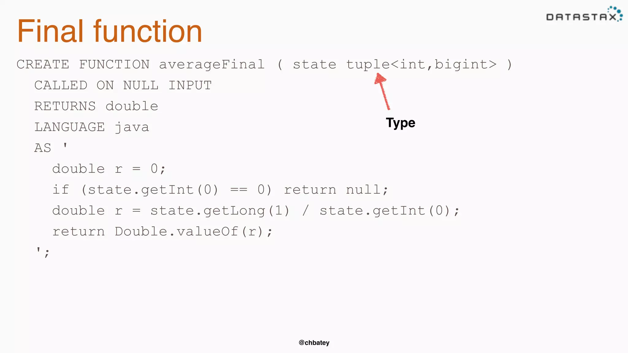 @chbatey
Final function
CREATE FUNCTION averageFinal ( state tuple<int,bigint> )
CALLED ON NULL INPUT
RETURNS double
LANGUAGE java
AS '
double r = 0;
if (state.getInt(0) == 0) return null;
double r = state.getLong(1) / state.getInt(0);
return Double.valueOf(r);
';
Type
 