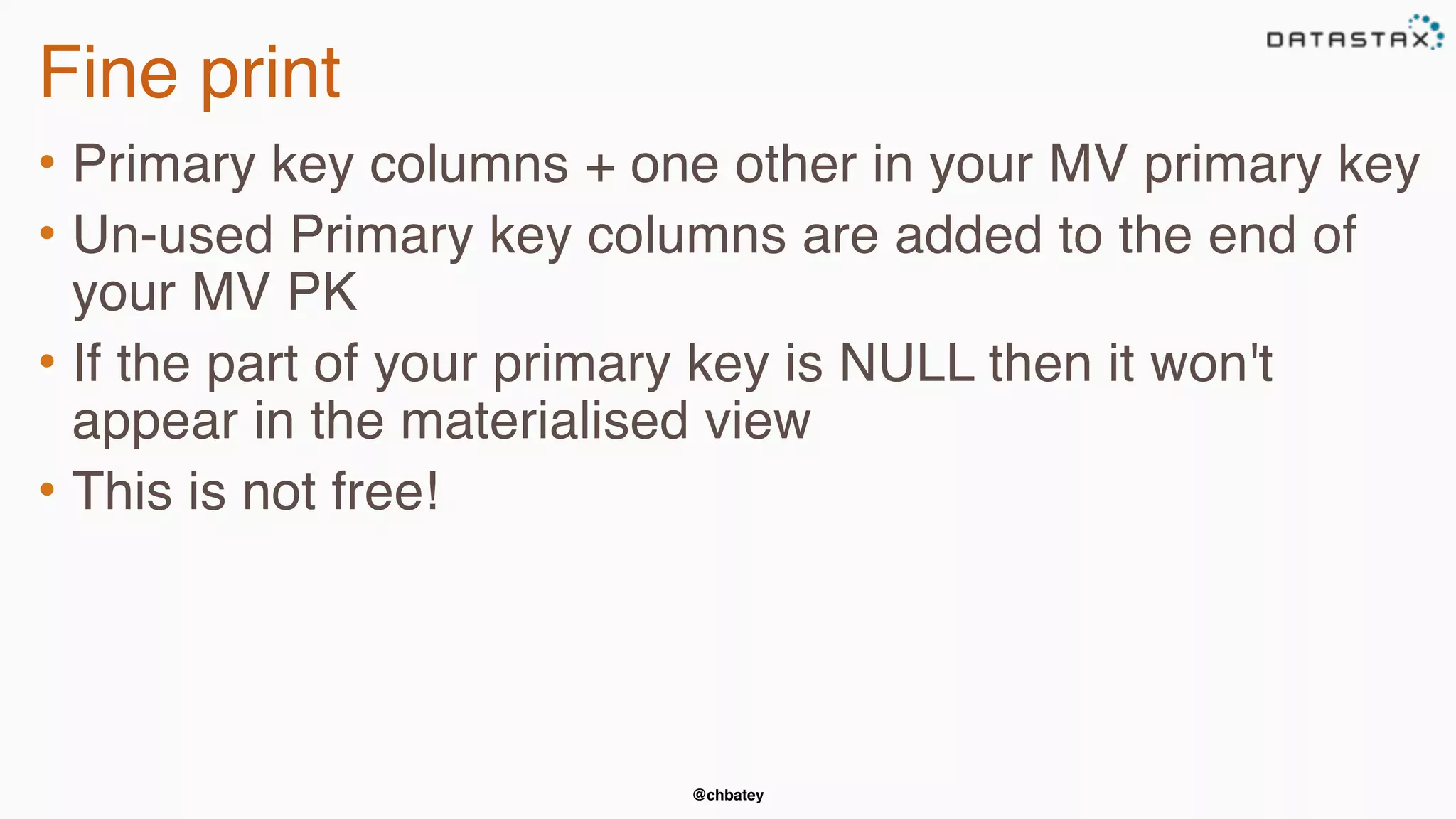 @chbatey
Fine print
• Primary key columns + one other in your MV primary key
• Un-used Primary key columns are added to the end of
your MV PK
• If the part of your primary key is NULL then it won't
appear in the materialised view
• This is not free!
 