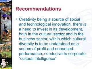 Recommendations
• Creativity being a source of social
and technological innovation, there is
a need to invest in its development,
both in the cultural sector and in the
business sector, within which cultural
diversity is to be understood as a
source of profit and enhanced
performance, conducive to corporate
“cultural intelligence”
 