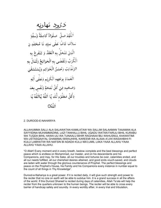 2. DUROOD-E-NAHARIYA


ALLAHUMMA SALLI ALA SALAWATAN KAMILATAW WA SALLIM SALAAMAN TAAAMAN ALA
SAYYIDINA MUHAMMADINIL LAZI TANHALLU BIHIL UQADU WATAN FARIJU BIHIL KURABU
WA TUQDA BIHIL HAWA IJU WA TUNAALU BIHIR RAGHAAA’IBU WAHUSNUL KHAWATIMI
WA USTASQAAYAL GHAMAMU BIWAJHIHIL KAREEMI WA ALAAA A’LIHI WASAHBIHI FI
KULLI LAMHATIW WA NAFSIN BI ADADA KULLI MA’LUMIL LAKA YAAA ALLAHU YAAA
ALLAHU YAAA ALLAHU.

“O Allah! Every moment and in every breath, bestow complete and the best blessings and perfect
peace which is endless on Muhammad, our master, and on his descendants and his
Companions, and may, for His Sake, all our troubles and tortures be over, calamities ended, and
all our needs fulfilled, all our cherished desires attained, and good ends vouch-saved, and clouds
are laden with water through the glorious countenance of Prophet. The perfect blessings and
peace on the Prophet’s House, his Family and his Companions every instance in number equal to
the count of all things in Thy Knowledge”.

Durood-e-Nahariya is a great power. If it is recited daily, it will give such strength and power to
the reciter that no one on earth will be able to subdue him. It is a grand success in all the affairs
of the world. If this Durood Shareef is recited during days of calamities, Allah Ta’ala will help the
reciter from the quarters unknown to the human beings. The reciter will be able to cross every
barrier of handicap safely and soundly. In every worldly affair, in every trial and tribulation,
 