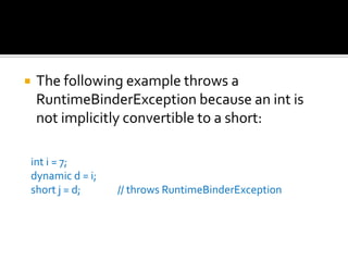 The following example throws a RuntimeBinderException because an int is not implicitly convertible to a short:     int i = 7;     dynamic d = i;     short j = d;                // throws RuntimeBinderException