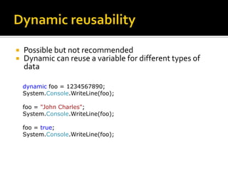 Dynamic reusabilityPossible but not recommendedDynamic can reuse a variable for different types of datadynamic foo = 1234567890;System.Console.WriteLine(foo);foo = "John Charles";System.Console.WriteLine(foo);foo = true;System.Console.WriteLine(foo);