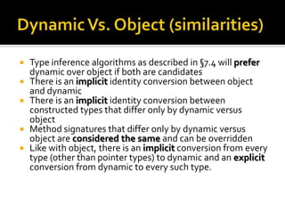Dynamic Vs. Object (similarities)Type inference algorithms as described in §7.4 will prefer dynamic over object if both are candidatesThere is an implicit identity conversion between object and dynamicThere is an implicit identity conversion between constructed types that differ only by dynamic versus objectMethod signatures that differ only by dynamic versus object are considered the same and can be overriddenLike with object, there is an implicitconversion from every type (other than pointer types) to dynamic and an explicit conversion from dynamic to every such type.