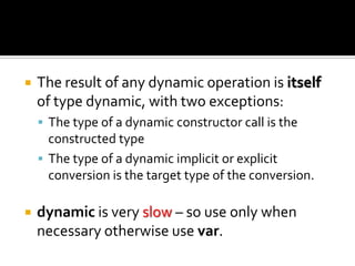 The result of any dynamic operation is itself of type dynamic, with two exceptions:The type of a dynamic constructor call is the constructed typeThe type of a dynamic implicit or explicit conversion is the target type of the conversion.dynamicis very slow– so use only when necessary otherwise use var.
