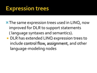 Expression treesThe same expression trees used in LINQ, now improved for DLR to support statements ( language syntaxes and semantics).DLR has extended LINQ expression trees to include control flow, assignment, and other language-modeling nodes