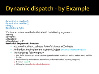 Dynamic dispatch - by Exampledynamic d1 = new Foo();dynamic d2 = new Bar();string s;d1.M(s, d2, 3, null);“Perform an instance method call of M with the following arguments:a string a dynamic a literal int 3a literal object null”Resolution Sequence At Runtime: assume that the actual type Foo of d1 is not a COM type And it does not implement IDynamicObjectIDynamicMetaObjectProviderThen proceed following wayUse Reflection and get actual runtime types of the two objects, d1 and d2, >> Foo for d1 and Bar for d2.Method lookup and overload resolution is performed for Foo.M(string,Bar,3,null)If found – inoke itOtherwise throw RuntimeBinderException