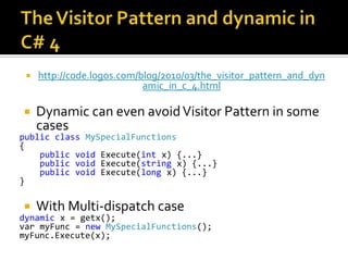 The Visitor Pattern and dynamic in C# 4http://code.logos.com/blog/2010/03/the_visitor_pattern_and_dynamic_in_c_4.htmlDynamic can even avoid Visitor Pattern in some casespublicclassMySpecialFunctions{ publicvoid Execute(int x) {...}   publicvoid Execute(string x) {...}   publicvoid Execute(long x) {...} }With Multi-dispatch casedynamic x = getx(); varmyFunc = newMySpecialFunctions(); myFunc.Execute(x);