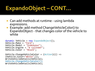 ExpandoObject – CONT…Can add methods at runtime - using lambda expressions. Example: add method ChangeVehicleColor() to ExpandoObject - that changes color of the vehicle to whitedynamic Vehicle = newExpandoObject();Vehicle.Make = "Ford";Vehicle.Model = "Endeavour";Vehicle.Engine = "4 cylinder";Vehicle.Color = "Black";Vehicle.ChangeVehicleColor = (Action)(() => {Vehicle.Color="White";});WriteVehicleDetails(Vehicle);Vehicle.ChangeVehicleColor();WriteVehicleDetails(Vehicle);