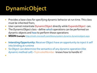 DynamicObjectProvides a base class for specifying dynamic behavior at run time. This class must be inherited from; User cannot instantiate DynamicObjectdirectly while ExpandoObject can.The DynamicObject class - define which operations can be performed on dynamic objects and howto perform those operationsMSDN Example: http://msdn.microsoft.com/library/system.dynamic.dynamicobject.aspxInterstingOppertunity: Receiver Object have an opportunity to inject it self into binding at runtimeSo Object can determine the semantics of any dynamic operation (like dynamic method call) –TryInvokeMemberknows how to handle it?