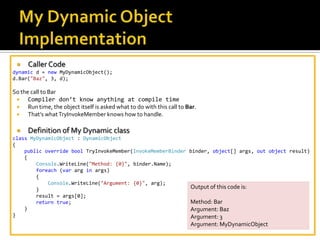 My Dynamic Object ImplementationCaller Codedynamic d = newMyDynamicObject(); d.Bar("Baz", 3, d);So the call to Bar Compiler don’t know anything at compile timeRun time, the object itself is asked what to do with this call to Bar. That’s what TryInvokeMember knows how to handle.Definition of My Dynamic classclassMyDynamicObject : DynamicObject{publicoverrideboolTryInvokeMember(InvokeMemberBinder binder, object[] args, outobject result)    {Console.WriteLine("Method: {0}", binder.Name);foreach (var arg in args)        {Console.WriteLine("Argument: {0}", arg);        }result = args[0];returntrue;    }}Output of this code is:Method: Bar Argument: BazArgument: 3 Argument: MyDynamicObject