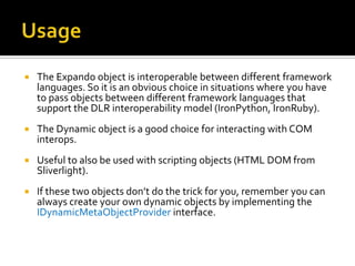 UsageThe Expando object is interoperable between different framework languages. So it is an obvious choice in situations where you have to pass objects between different framework languages that support the DLR interoperability model (IronPython, IronRuby).The Dynamic object is a good choice for interacting with COM interops. Useful to also be used with scripting objects (HTML DOM from Sliverlight).If these two objects don’t do the trick for you, remember you can always create your own dynamic objects by implementing the IDynamicMetaObjectProviderinterface.