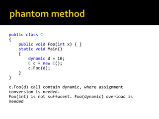 phantom methodpublicclassC{publicvoid Foo(int x) { }staticvoid Main()    {dynamic d = 10;Cc = newC();c.Foo(d);    }}c.Foo(d) call contain dynamic, where assignment conversion is needed. Foo(int) is not suffucent. Foo(dynamic) overload is needed