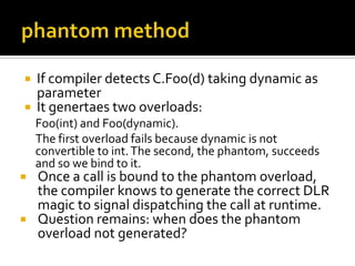 phantom methodIf compiler detects C.Foo(d) taking dynamic as parameterIt genertaes two overloads: Foo(int) and Foo(dynamic). The first overload fails because dynamic is not convertible to int. The second, the phantom, succeeds and so we bind to it.Once a call is bound to the phantom overload, the compiler knows to generate the correct DLR magic to signal dispatching the call at runtime.Question remains: when does the phantom overload not generated?