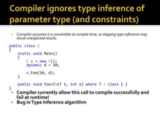 Compiler ignores type inference of parameter type (and constraints)Compiler assumes it is convertible at compile time, so skipping type inference may result unexpected resultspublicclassC{staticvoid Main()    {Cc = newC();dynamic d = 10;c.Foo(10, d);    }publicvoid Foo<T>(T t, int x) where T : class { }}Compiler currently allow this call to compile successfully and fail at runtime!Bug in Type Inference algorithm