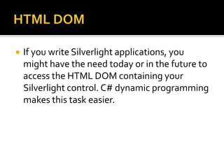 HTML DOMIf you write Silverlight applications, you might have the need today or in the future to access the HTML DOM containing your Silverlight control. C# dynamic programming makes this task easier.