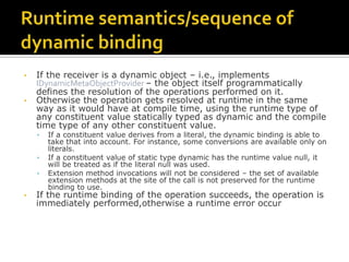 Runtime semantics/sequence of dynamic bindingIf the receiver is a dynamic object – i.e., implements IDynamicMetaObjectProvider– the object itself programmatically defines the resolution of the operations performed on it.