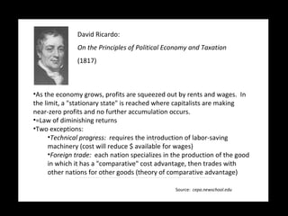 David Ricardo:   On the Principles of Political Economy and Taxation (1817) As the economy grows, profits are squeezed out by rents and wages.  In the limit, a "stationary state" is reached where capitalists are making near-zero profits and no further accumulation occurs. =Law of diminishing returns Two exceptions: Technical progress:  requires the introduction of labor-saving machinery (cost will reduce $ available for wages) Foreign trade:  each nation specializes in the production of the good in which it has a "comparative" cost advantage, then trades with other nations for other goods (theory of comparative advantage) Source:  cepa.newschool.edu 