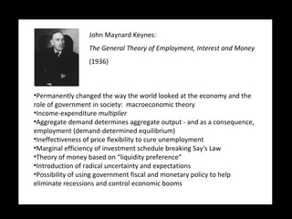 John Maynard Keynes:   The General Theory of Employment, Interest and Money (1936) Permanently changed the way the world looked at the economy and the role of government in society:  macroeconomic theory Income-expenditure  multiplier Aggregate demand determines aggregate output - and as a consequence, employment (demand-determined equilibrium) Ineffectiveness of price flexibility to cure unemployment Marginal efficiency of investment schedule breaking Say's Law Theory of money based on “liquidity preference” Introduction of radical uncertainty and expectations Possibility of using government fiscal and monetary policy to help eliminate recessions and control economic booms 
