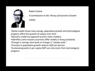 Robert Solow:   A Contribution to the Theory of Economic Growth (1956) Solow model shows how savings, population growth and technological progress affect the growth of output over time. Dynamic model (as opposed to prior static models). Identifies some reasons countries differ widely in living standards. Change in savings ratio leads to change in “steady state”. Increase in population growth reduces GDP per person. Sustained growth in per capita GDP can only come from technological progress. 