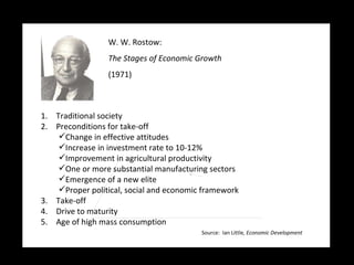W. W. Rostow:   The Stages of Economic Growth (1971) Traditional society Preconditions for take-off  Change in effective attitudes Increase in investment rate to 10-12% Improvement in agricultural productivity One or more substantial manufacturing sectors Emergence of a new elite Proper political, social and economic framework Take-off  Drive to maturity  Age of high mass consumption  Source:  Ian Little , Economic Development 