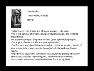 Jane Jacobs:   The Economy of Cities (1970) Nations aren’t the proper unit of macro analysis—cities are. The world consists of dynamic and poor regions; regions are centered around cities. All economic progress originates in cities (even agricultural progress). The engine of economic life is  import replacement. Five forces at work (and in balance) in cities:  thirst for  supplies , wealth of  jobs,   productivity  improvements,  transplants  of city work, outflows of  capital. Impediments to growth:  national currencies, tariffs, prolonged military production, subsidies to poor regions, advanced-backward trade, restriction of enterprise, overspecialization, focus on big firms. 
