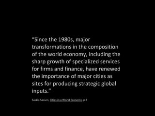 “ Since the 1980s, major transformations in the composition of the world economy, including the sharp growth of specialized services for firms and finance, have renewed the importance of major cities as sites for producing strategic global inputs.” Saskia Sassen,  Cities in a World Economy , p.7 