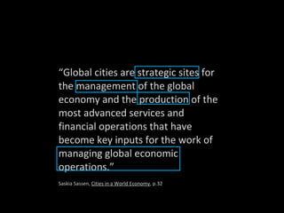 “ Global cities are strategic sites for the management of the global economy and the production of the most advanced services and financial operations that have become key inputs for the work of managing global economic operations.” Saskia Sassen,  Cities in a World Economy , p.32 