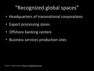 Headquarters of transnational corporations Export processing zones Offshore banking centers Business services production sites “ Recognized global spaces” Source:  Saskia Sassen,  Cities in a World Economy 