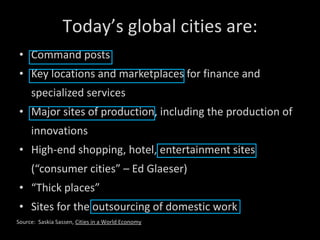 Command posts Key locations and marketplaces for finance and specialized services Major sites of production, including the production of innovations High-end shopping, hotel, entertainment sites (“consumer cities” – Ed Glaeser) “ Thick places” Sites for the outsourcing of domestic work Today’s global cities are: Source:  Saskia Sassen,  Cities in a World Economy 