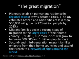 “ The great migration” Pioneers establish permanent residence in  regional towns ; towns become cities.  (The UN estimates African and Asian cities of less than 500,000 will grow by 273 million people by 2015.) Migrant families begin a second stage of migration to the  larger cities  of their home country.  (By 2015, 162 more cities will grow to between 500,000 and 1 million population.) Second- and third-generation migrant families emigrate from their home countries and extend their reach to a  network of cities around the world . Source:  Jeb Brugmann,  Welcome to the Urban Revolution , p.41-42 