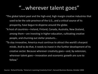 “… wherever talent goes” “ The global talent pool and the high-end, high margin creative industries that used to be the sole province of the U.S., and a critical source of its prosperity, have begun to disperse around the globe.  “ A host of countries—Ireland, Finland, Canada, Australia, New Zealand, among them—are investing in higher education, cultivating creative people, and churning out stellar products… “ To stay innovative, America must continue to attract the world’s sharpest minds. And to do that, it needs to invest in the further development of its creative sector. Because wherever creativity goes—and, by extension, wherever talent goes—innovation and economic growth are sure to follow.”  Source:  Richard Florida, “America’s Looming Creativity Crisis”, Harvard Business Review, October 2004 