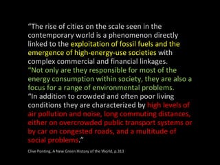 “ The rise of cities on the scale seen in the contemporary world is a phenomenon directly linked to the  exploitation of fossil fuels and the emergence of high-energy-use societies  with complex commercial and financial linkages. “ Not only are they responsible for most of the energy consumption within society, they are also a focus for a range of environmental problems. “ In addition to crowded and often poor living conditions they are characterized by  high levels of air pollution and noise, long commuting distances, either on overcrowded public transport systems or by car on congested roads, and a multitude of social problems .” Clive Ponting, A New Green History of the World, p.313 