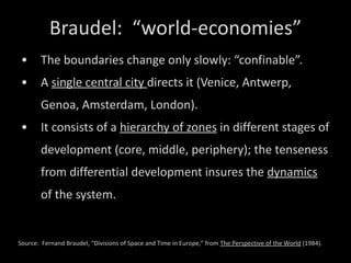 Braudel:  “world-economies” The boundaries change only slowly: “confinable”. A  single central city  directs it (Venice, Antwerp, Genoa, Amsterdam, London). It consists of a  hierarchy of zones  in different stages of development (core, middle, periphery); the tenseness from differential development insures the  dynamics  of the system. Source:  Fernand Braudel, “Divisions of Space and Time in Europe,” from  The Perspective of the World  (1984). 