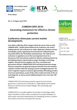 Press release



No. 2 / Cologne, April 2010


              CARBON EXPO 2010:
   Generating momentum for effective climate
                  protection

Conference showcases current market                                                CARBON EXPO
                                                                                   Cologne, 26.-28. May 2010
developments
                                                                                   Your press contact:

From 26th to 28th May 2010, Cologne will be the venue of the seventh               Volker De Cloedt
                                                                                   Phone
CARBON EXPO – Global Carbon Market Fair & Conference, the world’s                  + 49 221 821-2960
leading trade fair and conference for carbon abatement solutions and new           Fax

technologies, jointly organized by the International Trading Emissions             + 49 221 821-3285
                                                                                   Email
Association (IETA), the World Bank and Koelnmesse. The trade fair and              v.decloedt@koelnmesse.de
conference is regarded as one of the most important forum for a
discussion of the international markets for effective climate protection by
participating industry representatives, project developers, technology
suppliers, financial services suppliers, law firms, consultants and
government officials. CARBON EXPO 2010 will demonstrate how energy-
intensive enterprises can generate long-term benefits from the emissions
reduction markets within the existing economic and legal framework. The
event’s organizers expect to welcome approximately 250 leading providers
of services and products, as part of the carbon market and state-of-the-art
technology fair, as well as around 3,000 participants from more than 100
countries.

CARBON EXPO 2010 will receive prominent support from the German
government, in particular from Chancellor Dr. Angela Merkel and the Federal
Minister for the Environment, Norbert Röttgen, who will officially open
CARBON EXPO.

CARBON EXPO is an excellent platform for providers of technology; traders,
buyers and sellers of carbon credits; consultancy firms; project developers; as
well as public and private representatives from developing countries, to present
their products and services and expand their business.
 