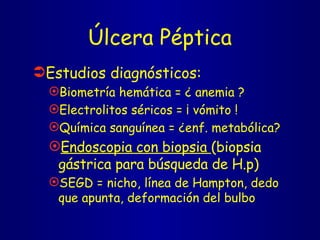 Úlcera Péptica Estudios diagnósticos: Biometría hemática = ¿ anemia ? Electrolitos séricos = ¡ vómito ! Química sanguínea = ¿enf. metabólica?  Endoscopia con biopsia  (biopsia gástrica para búsqueda de H.p) SEGD = nicho, línea de Hampton, dedo que apunta, deformación del bulbo 