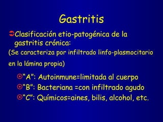 Gastritis Clasificación etio-patogénica de la gastritis crónica: (Se caracteriza por infiltrado linfo-plasmocitario  en la lámina propia)   “ A”: Autoinmune=limitada al cuerpo “ B”: Bacteriana =con infiltrado agudo “ C”: Químicos=aines, bilis, alcohol, etc. 