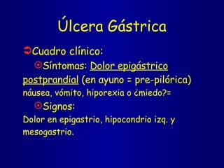 Úlcera Gástrica Cuadro clínico: Síntomas:  Dolor epigástrico postprandial  (en ayuno = pre-pilórica) náusea, vómito, hiporexia o ¿miedo?= Signos: Dolor en epigastrio, hipocondrio izq. y mesogastrio.  