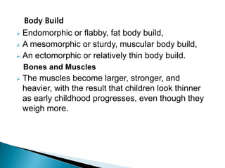 Body Build
 Endomorphic or flabby, fat body build,
 A mesomorphic or sturdy, muscular body build,
 An ectomorphic or relatively thin body build.
Bones and Muscles
 The muscles become larger, stronger, and
heavier, with the result that children look thinner
as early childhood progresses, even though they
weigh more.
 