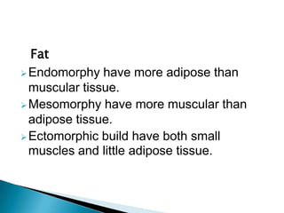 Fat
Endomorphy have more adipose than
muscular tissue.
Mesomorphy have more muscular than
adipose tissue.
Ectomorphic build have both small
muscles and little adipose tissue.
 