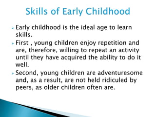  Early childhood is the ideal age to learn
skills.
 First , young children enjoy repetition and
are, therefore, willing to repeat an activity
until they have acquired the ability to do it
well.
 Second, young children are adventuresome
and, as a result, are not held ridiculed by
peers, as older children often are.
 