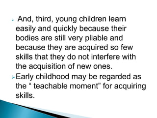  And, third, young children learn
easily and quickly because their
bodies are still very pliable and
because they are acquired so few
skills that they do not interfere with
the acquisition of new ones.
Early childhood may be regarded as
the “ teachable moment” for acquiring
skills.
 