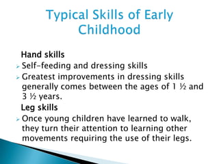 Hand skills
 Self-feeding and dressing skills
 Greatest improvements in dressing skills
generally comes between the ages of 1 ½ and
3 ½ years.
Leg skills
 Once young children have learned to walk,
they turn their attention to learning other
movements requiring the use of their legs.
 