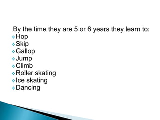 By the time they are 5 or 6 years they learn to:
Hop
Skip
Gallop
Jump
Climb
Roller skating
Ice skating
Dancing
 