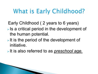 Early Childhood ( 2 years to 6 years)
Is a critical period in the development of
the human potential.
It is the period of the development of
initiative.
It is also referred to as preschool age.
 