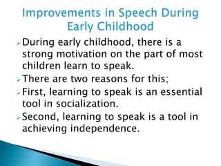 During early childhood, there is a
strong motivation on the part of most
children learn to speak.
There are two reasons for this;
First, learning to speak is an essential
tool in socialization.
Second, learning to speak is a tool in
achieving independence.
 