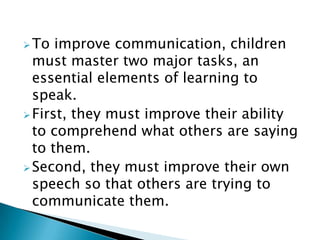 To improve communication, children
must master two major tasks, an
essential elements of learning to
speak.
First, they must improve their ability
to comprehend what others are saying
to them.
Second, they must improve their own
speech so that others are trying to
communicate them.
 