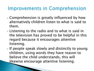  Comprehension is greatly influenced by how
alternatively children listen to what is said to
them.
 Listening to the radio and to what is said in
the television has proved to be helpful in this
regard because it encourages attentive
listening.
 If people speak slowly and distinctly to young
children, using words they have reason to
believe the child understands, this will
likewise encourage attentive listening.
 